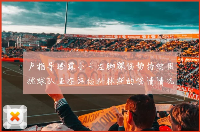 卢指导透露小卡左脚踝伤势持续困扰球队正在评估科林斯的伤情情况