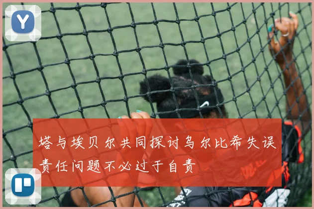 塔与埃贝尔共同探讨乌尔比希失误责任问题不必过于自责