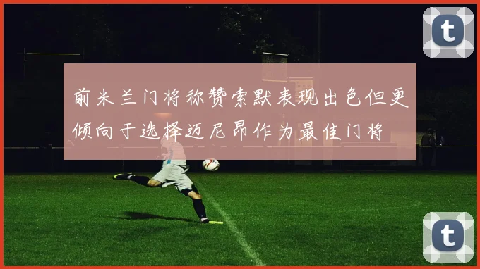 前米兰门将称赞索默表现出色但更倾向于选择迈尼昂作为最佳门将
