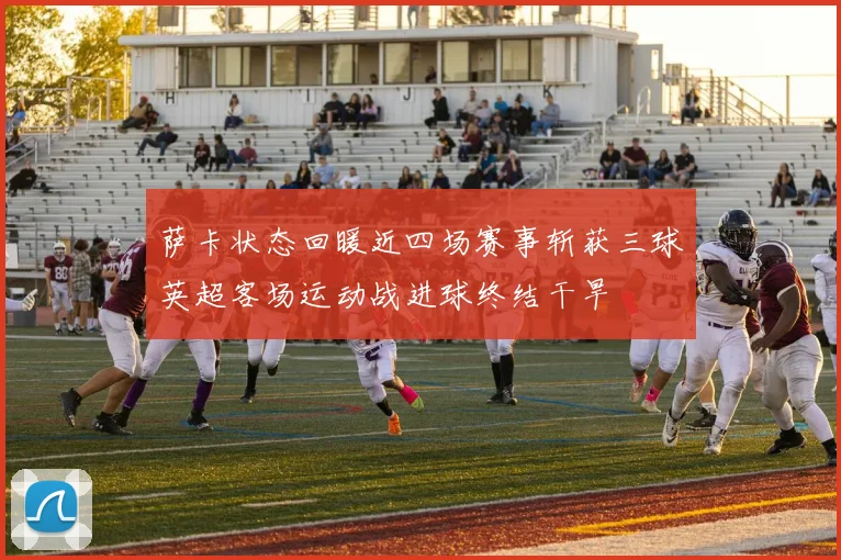 萨卡状态回暖近四场赛事斩获三球英超客场运动战进球终结干旱