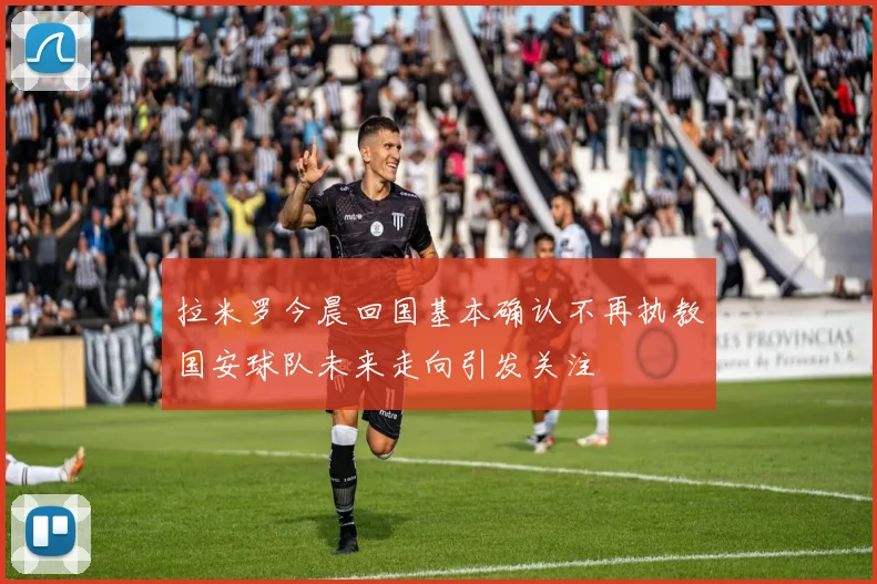 拉米罗今晨回国基本确认不再执教国安球队未来走向引发关注