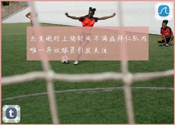 杰克逊对上场时间不满成拜仁队内唯一异议球员引发关注