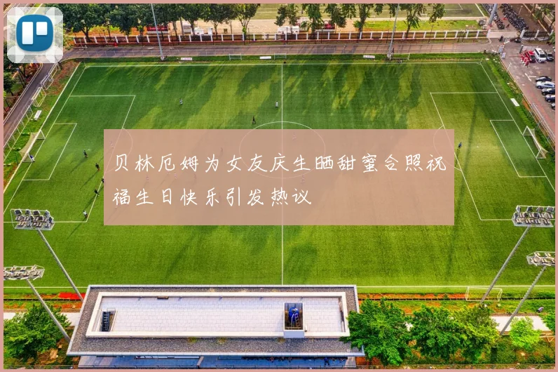 贝林厄姆为女友庆生晒甜蜜合照祝福生日快乐引发热议